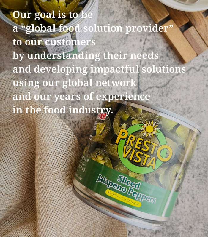 Our goal is to be a “global food solution provider” to our customers by understanding their needs and developing impactful solutions using our global network and our years of experience in the food industry.